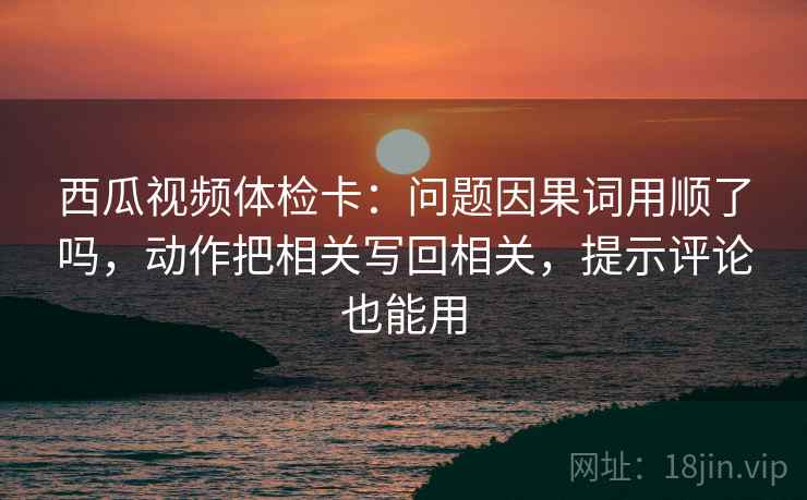 西瓜视频体检卡：问题因果词用顺了吗，动作把相关写回相关，提示评论也能用