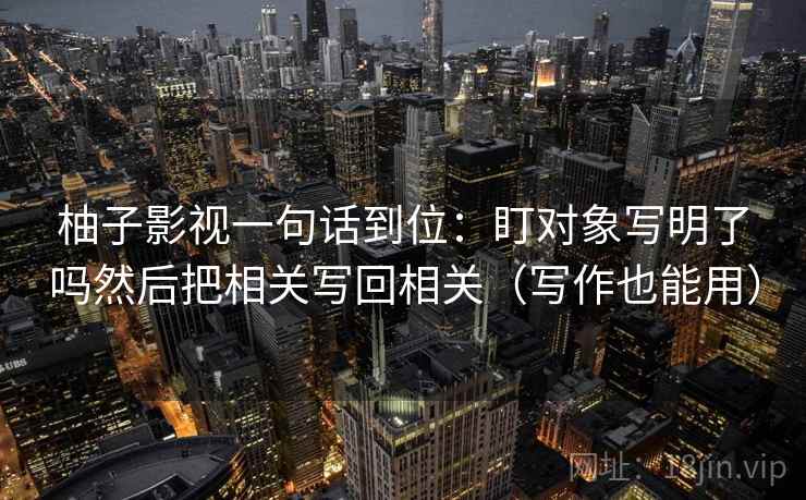 柚子影视一句话到位：盯对象写明了吗然后把相关写回相关（写作也能用）