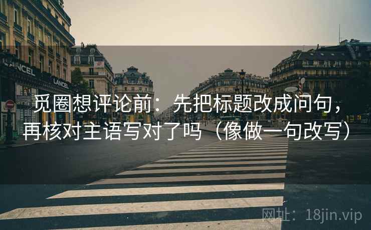 觅圈想评论前：先把标题改成问句，再核对主语写对了吗（像做一句改写）