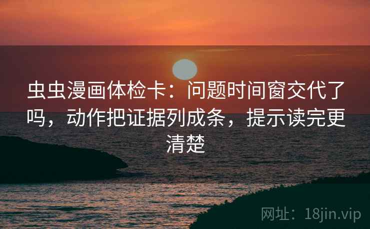 虫虫漫画体检卡：问题时间窗交代了吗，动作把证据列成条，提示读完更清楚