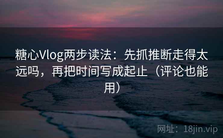 糖心Vlog两步读法：先抓推断走得太远吗，再把时间写成起止（评论也能用）