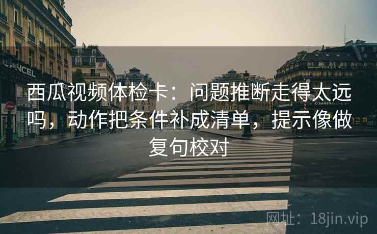 西瓜视频体检卡：问题推断走得太远吗，动作把条件补成清单，提示像做复句校对