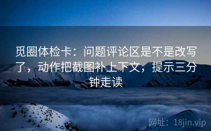 觅圈体检卡：问题评论区是不是改写了，动作把截图补上下文，提示三分钟走读