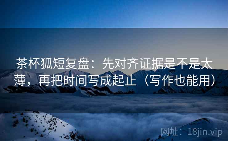 茶杯狐短复盘：先对齐证据是不是太薄，再把时间写成起止（写作也能用）