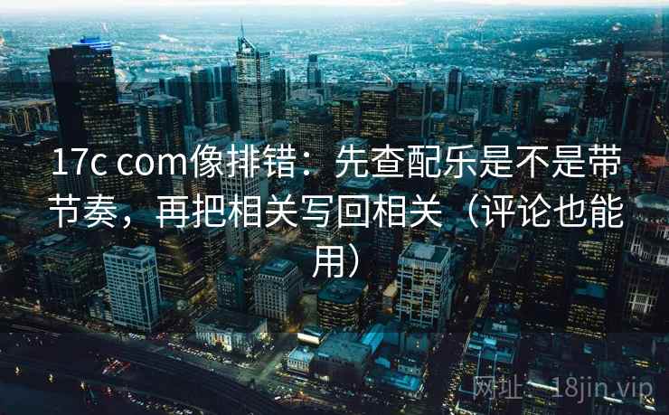 17c com像排错：先查配乐是不是带节奏，再把相关写回相关（评论也能用）