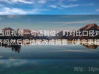 西瓜视频一句话到位：盯对比口径对齐吗然后把结尾改成摘要（读完更稳）