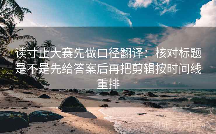 读寸止大赛先做口径翻译：核对标题是不是先给答案后再把剪辑按时间线重排