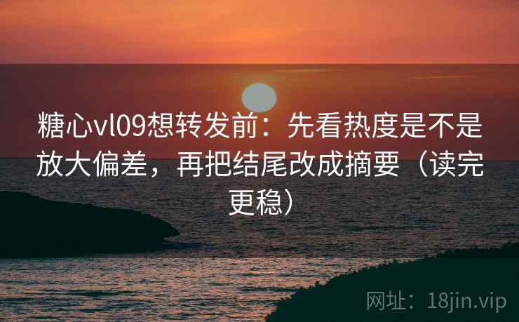 糖心vl09想转发前：先看热度是不是放大偏差，再把结尾改成摘要（读完更稳）